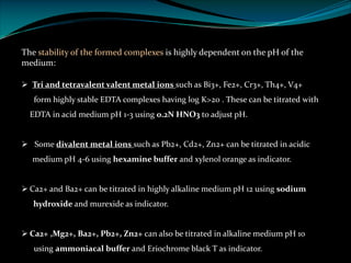 The stability of the formed complexes is highly dependent on the pH of the
medium:
Ø Tri and tetravalent valent metal ions such as Bi3+, Fe2+, Cr3+, Th4+, V4+
form highly stable EDTA complexes having log K>20 . These can be titrated with
EDTA in acid medium pH 1-3 using 0.2N HNO3 to adjust pH.
Ø Some divalent metal ions such as Pb2+, Cd2+, Zn2+ can be titrated in acidic
medium pH 4-6 using hexamine buffer and xylenol orange as indicator.
Ø Ca2+ and Ba2+ can be titrated in highly alkaline medium pH 12 using sodium
hydroxide and murexide as indicator.
Ø Ca2+ ,Mg2+, Ba2+, Pb2+, Zn2+ can also be titrated in alkaline medium pH 10
using ammoniacal buffer and Eriochrome black T as indicator.
 