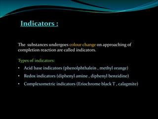 Indicators :
The substances undergoes colour change on approaching of
completion reaction are called indicators.
Types of indicators:
• Acid base indicators (phenolphthalein , methyl orange)
• Redox indicators (diphenyl amine , diphenyl benzidine)
• Complexometric indicators (Eriochrome black T , calagmite)
 