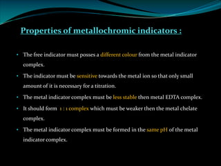 Properties of metallochromic indicators :
• The free indicator must posses a different colour from the metal indicator
complex.
• The indicator must be sensitive towards the metal ion so that only small
amount of it is necessary for a titration.
• The metal indicator complex must be less stable then metal EDTA complex.
• It should form 1 : 1 complex which must be weaker then the metal chelate
complex.
• The metal indicator complex must be formed in the same pH of the metal
indicator complex.
 