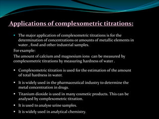Applications of complexometric titrations:
§ The major application of complexometric titrations is for the
determination of concentrations or amounts of metallic elements in
water , food and other industrial samples.
For example:
The amount of calcium and magnesium ions can be measured by
complexometric titrations by measuring hardness of water .
§ Complexometric titration is used for the estimation of the amount
of total hardness in water.
§ It is widely used in the pharmaceutical industry to determine the
metal concentration in drugs.
§ Titanium dioxide is used in many cosmetic products. This can be
analysed by complexometric titration.
§ It is used to analyse urine samples.
§ It is widely used in analytical chemistry.
 