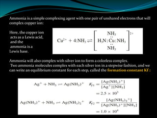 Ammonia is a simple complexing agent with one pair of unshared electrons that will
complex copper ion:
Here, the copper ion
acts as a Lewis acid,
and the
ammonia is a
Lewis base.
Ammonia will also complex with silver ion to form a colorless complex.
Two ammonia molecules complex with each silver ion in a stepwise fashion, and we
can write an equilibrium constant for each step, called the formation constant Kf :
 