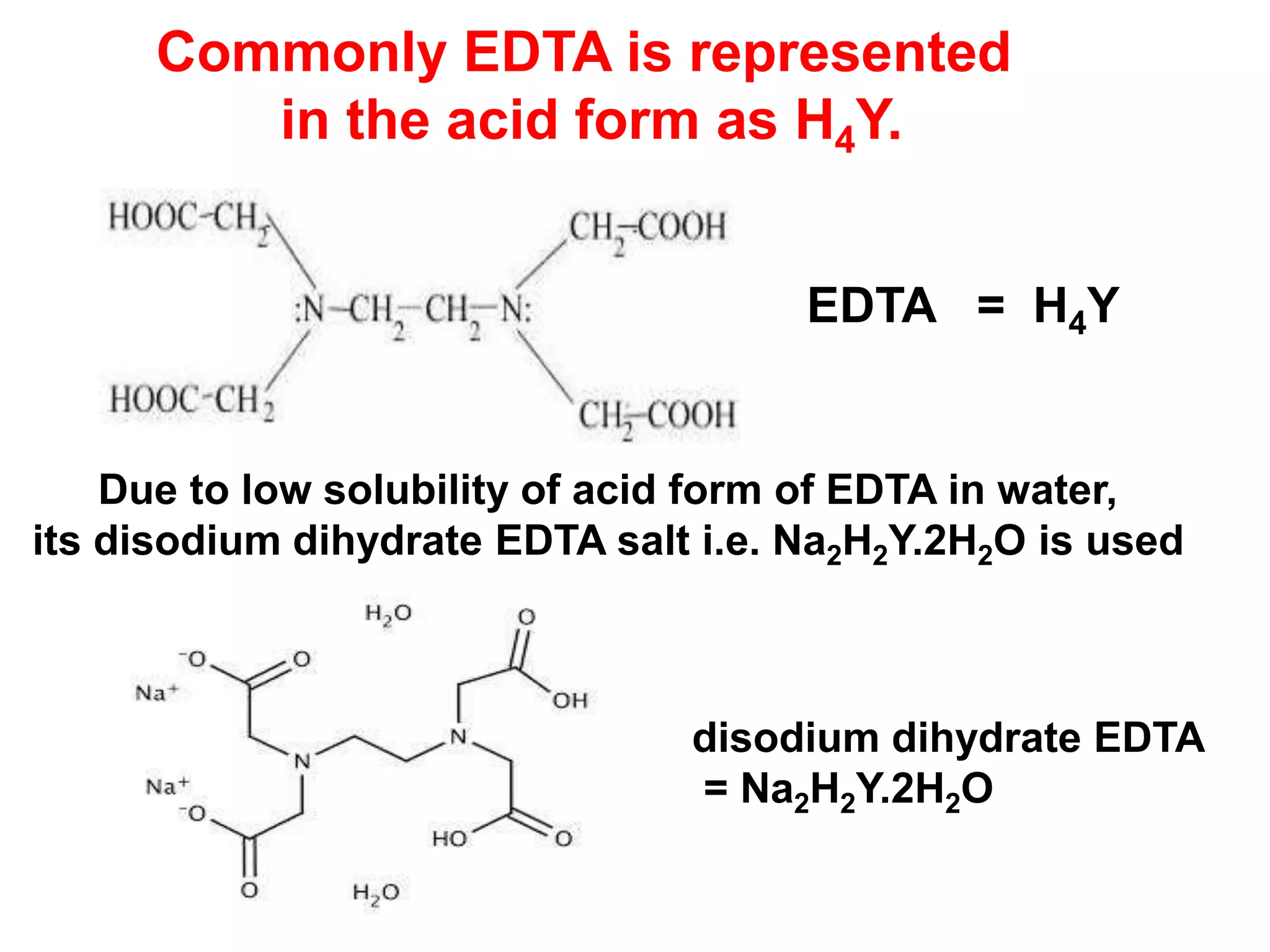 Commonly EDTA is represented
in the acid form as H4Y.
EDTA = H4Y
Due to low solubility of acid form of EDTA in water,
its disodium dihydrate EDTA salt i.e. Na2H2Y.2H2O is used
disodium dihydrate EDTA
= Na2H2Y.2H2O
 