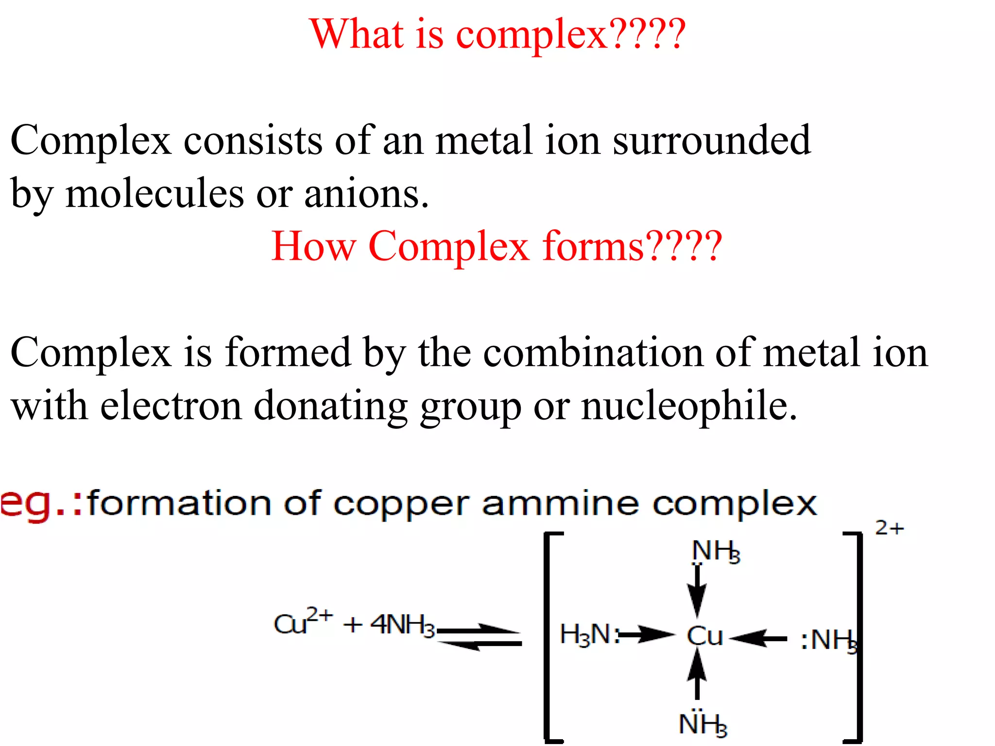 What is complex????
Complex consists of an metal ion surrounded
by molecules or anions.
How Complex forms????
Complex is formed by the combination of metal ion
with electron donating group or nucleophile.
 