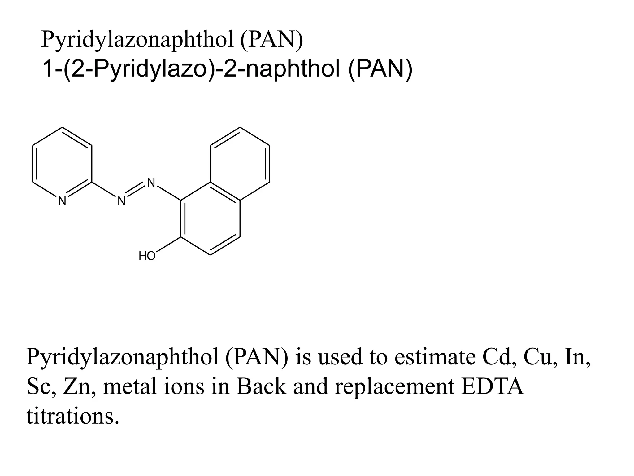 Pyridylazonaphthol (PAN)
1-(2-Pyridylazo)-2-naphthol (PAN)
Pyridylazonaphthol (PAN) is used to estimate Cd, Cu, In,
Sc, Zn, metal ions in Back and replacement EDTA
titrations.
N N
N
HO
 