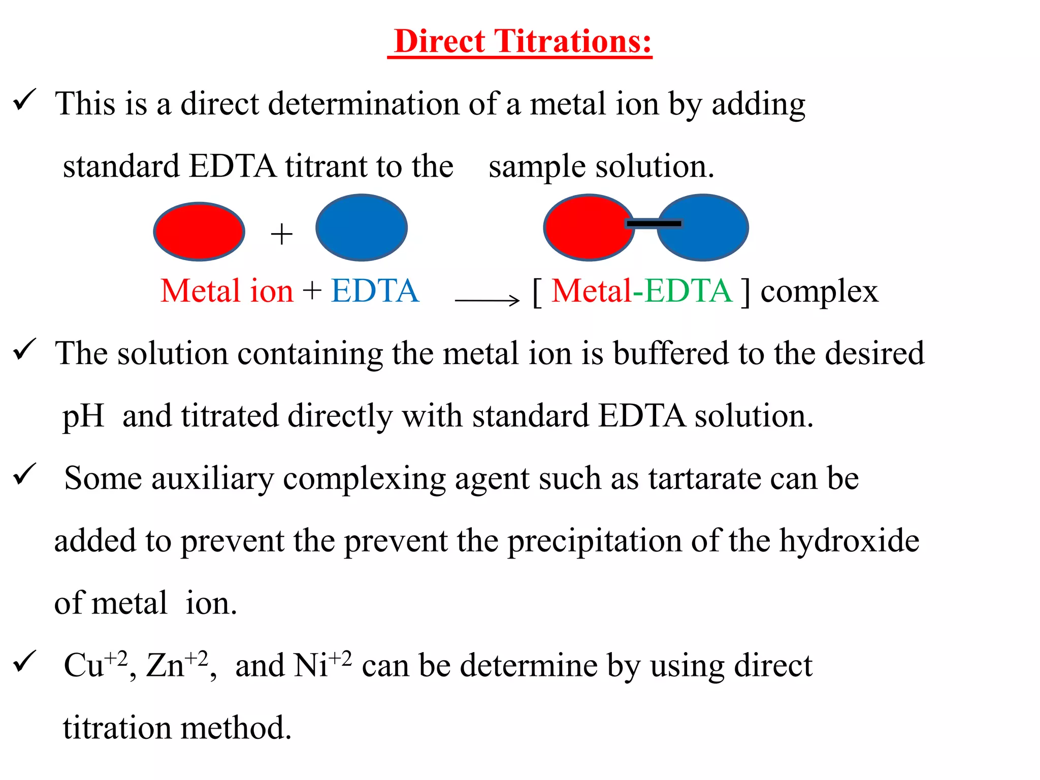 Direct Titrations:
 This is a direct determination of a metal ion by adding
standard EDTA titrant to the sample solution.
Metal ion + EDTA [ Metal-EDTA ] complex
 The solution containing the metal ion is buffered to the desired
pH and titrated directly with standard EDTA solution.
 Some auxiliary complexing agent such as tartarate can be
added to prevent the prevent the precipitation of the hydroxide
of metal ion.
 Cu+2, Zn+2, and Ni+2 can be determine by using direct
titration method.
+
 