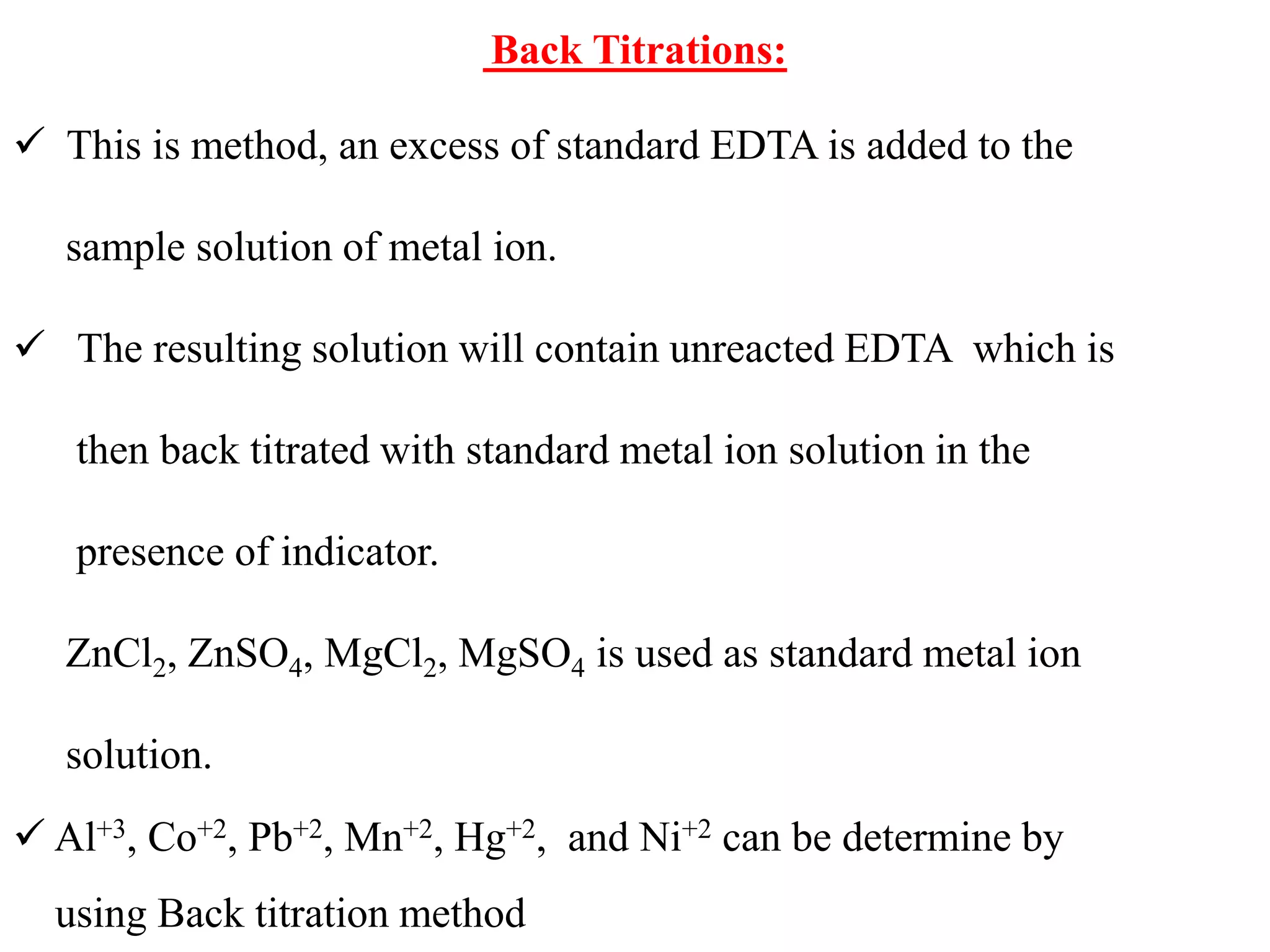 Back Titrations:
 This is method, an excess of standard EDTA is added to the
sample solution of metal ion.
 The resulting solution will contain unreacted EDTA which is
then back titrated with standard metal ion solution in the
presence of indicator.
ZnCl2, ZnSO4, MgCl2, MgSO4 is used as standard metal ion
solution.
 Al+3, Co+2, Pb+2, Mn+2, Hg+2, and Ni+2 can be determine by
using Back titration method
 
