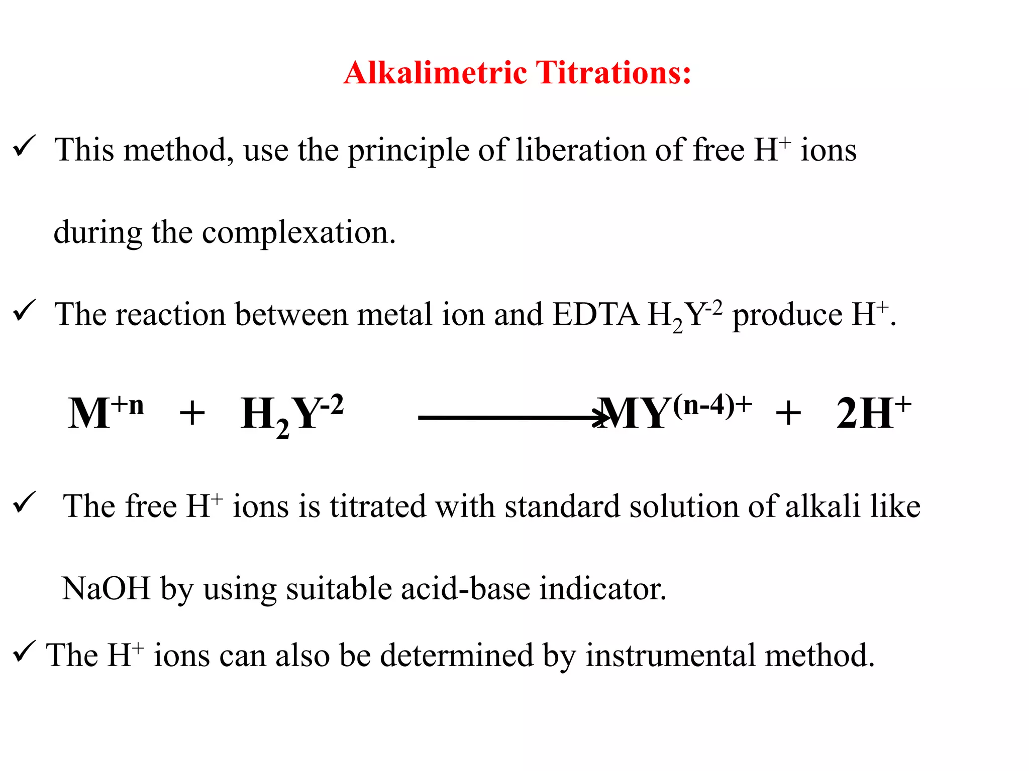 Alkalimetric Titrations:
 This method, use the principle of liberation of free H+ ions
during the complexation.
 The reaction between metal ion and EDTA H2Y-2 produce H+.
M+n + H2Y-2 MY(n-4)+ + 2H+
 The free H+ ions is titrated with standard solution of alkali like
NaOH by using suitable acid-base indicator.
 The H+ ions can also be determined by instrumental method.
 