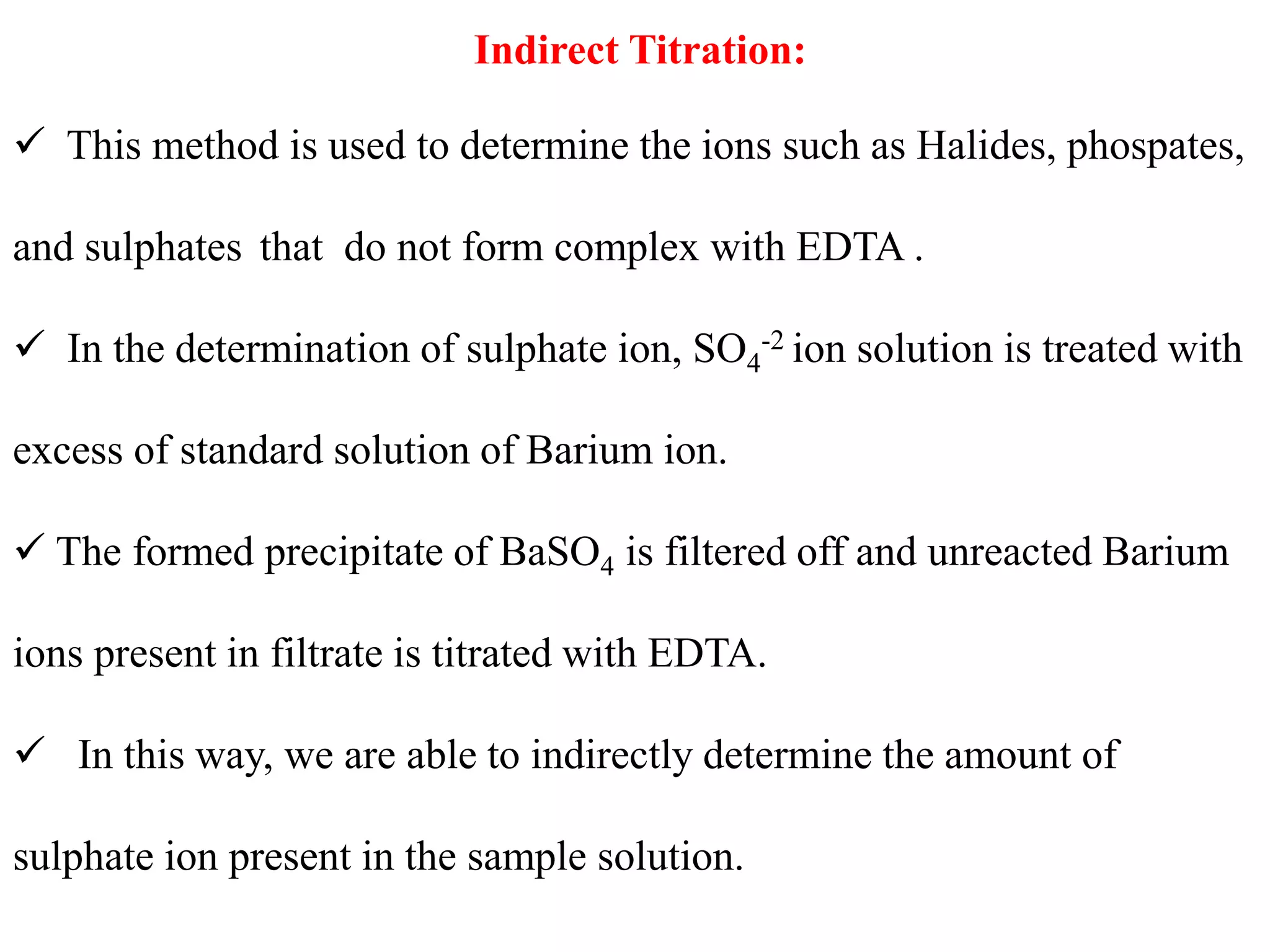 Indirect Titration:
 This method is used to determine the ions such as Halides, phospates,
and sulphates that do not form complex with EDTA .
 In the determination of sulphate ion, SO4
-2 ion solution is treated with
excess of standard solution of Barium ion.
 The formed precipitate of BaSO4 is filtered off and unreacted Barium
ions present in filtrate is titrated with EDTA.
 In this way, we are able to indirectly determine the amount of
sulphate ion present in the sample solution.
 