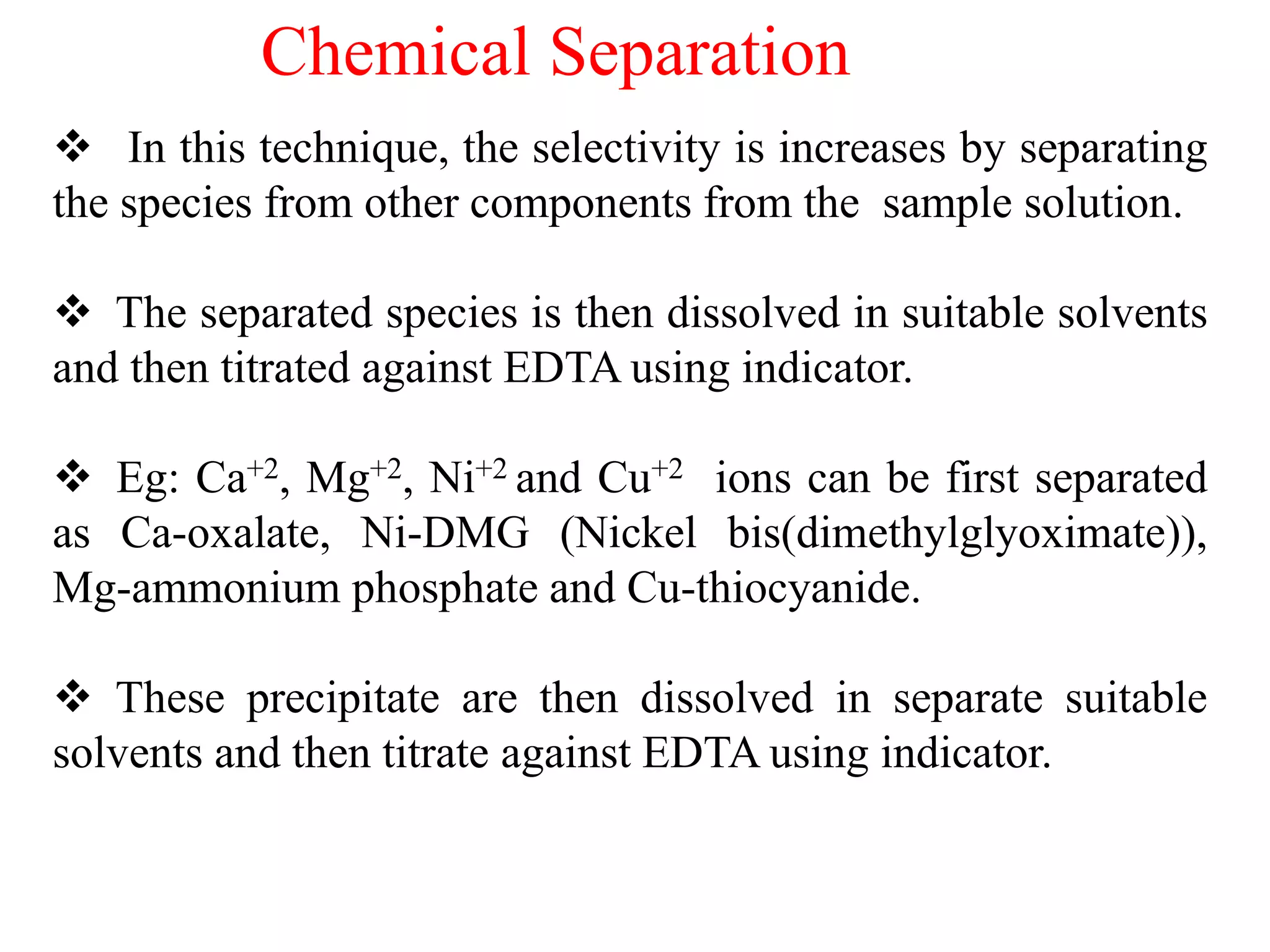  In this technique, the selectivity is increases by separating
the species from other components from the sample solution.
 The separated species is then dissolved in suitable solvents
and then titrated against EDTA using indicator.
 Eg: Ca+2, Mg+2, Ni+2 and Cu+2 ions can be first separated
as Ca-oxalate, Ni-DMG (Nickel bis(dimethylglyoximate)),
Mg-ammonium phosphate and Cu-thiocyanide.
 These precipitate are then dissolved in separate suitable
solvents and then titrate against EDTA using indicator.
Chemical Separation
 