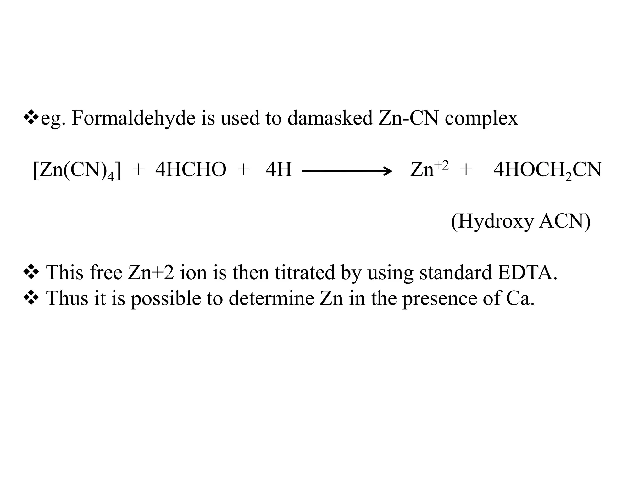 eg. Formaldehyde is used to damasked Zn-CN complex
[Zn(CN)4] + 4HCHO + 4H Zn+2 + 4HOCH2CN
(Hydroxy ACN)
 This free Zn+2 ion is then titrated by using standard EDTA.
 Thus it is possible to determine Zn in the presence of Ca.
 
