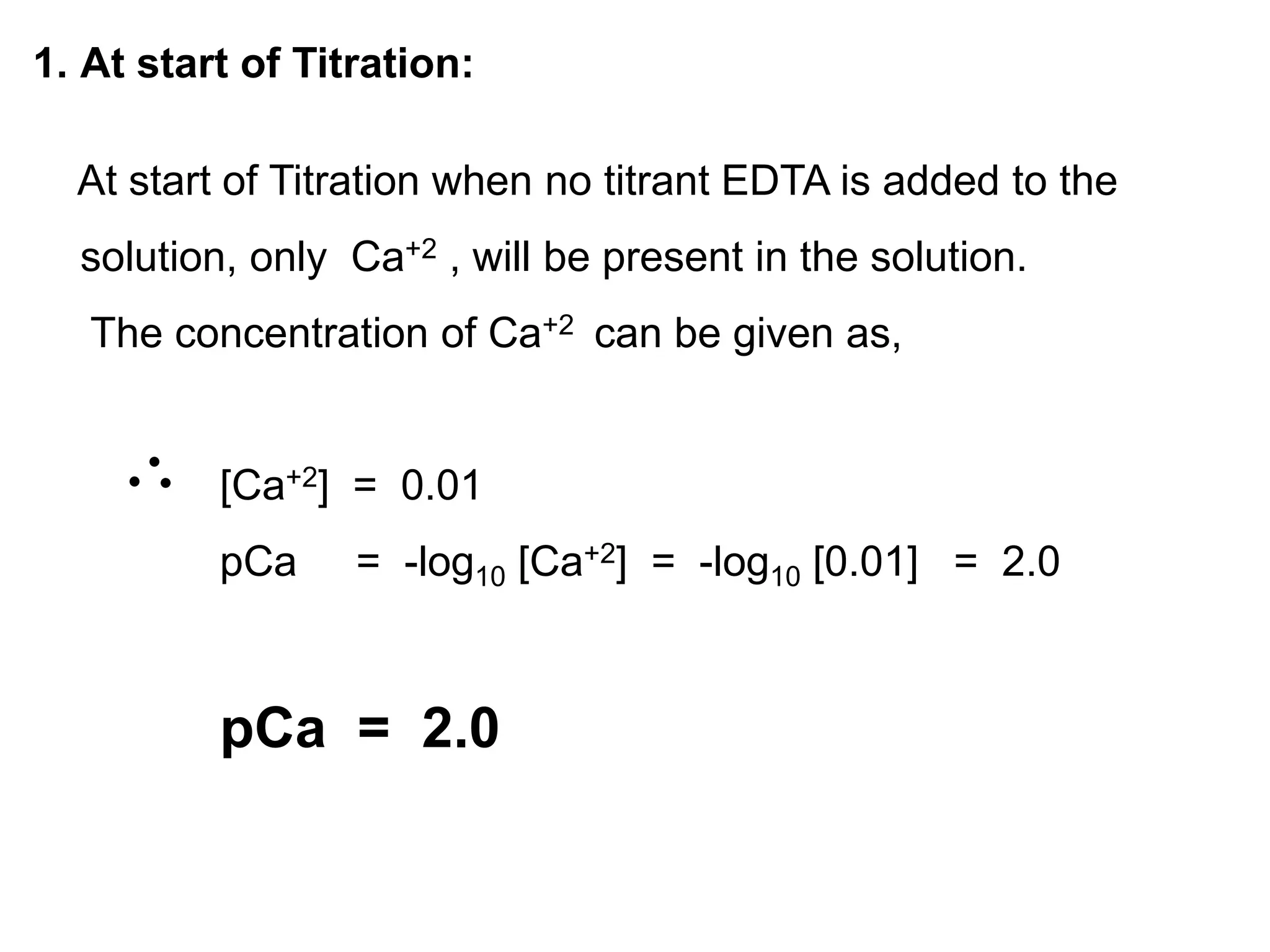 1. At start of Titration:
At start of Titration when no titrant EDTA is added to the
solution, only Ca+2 , will be present in the solution.
The concentration of Ca+2 can be given as,
[Ca+2] = 0.01
pCa = -log10 [Ca+2] = -log10 [0.01] = 2.0
pCa = 2.0
2.09
 