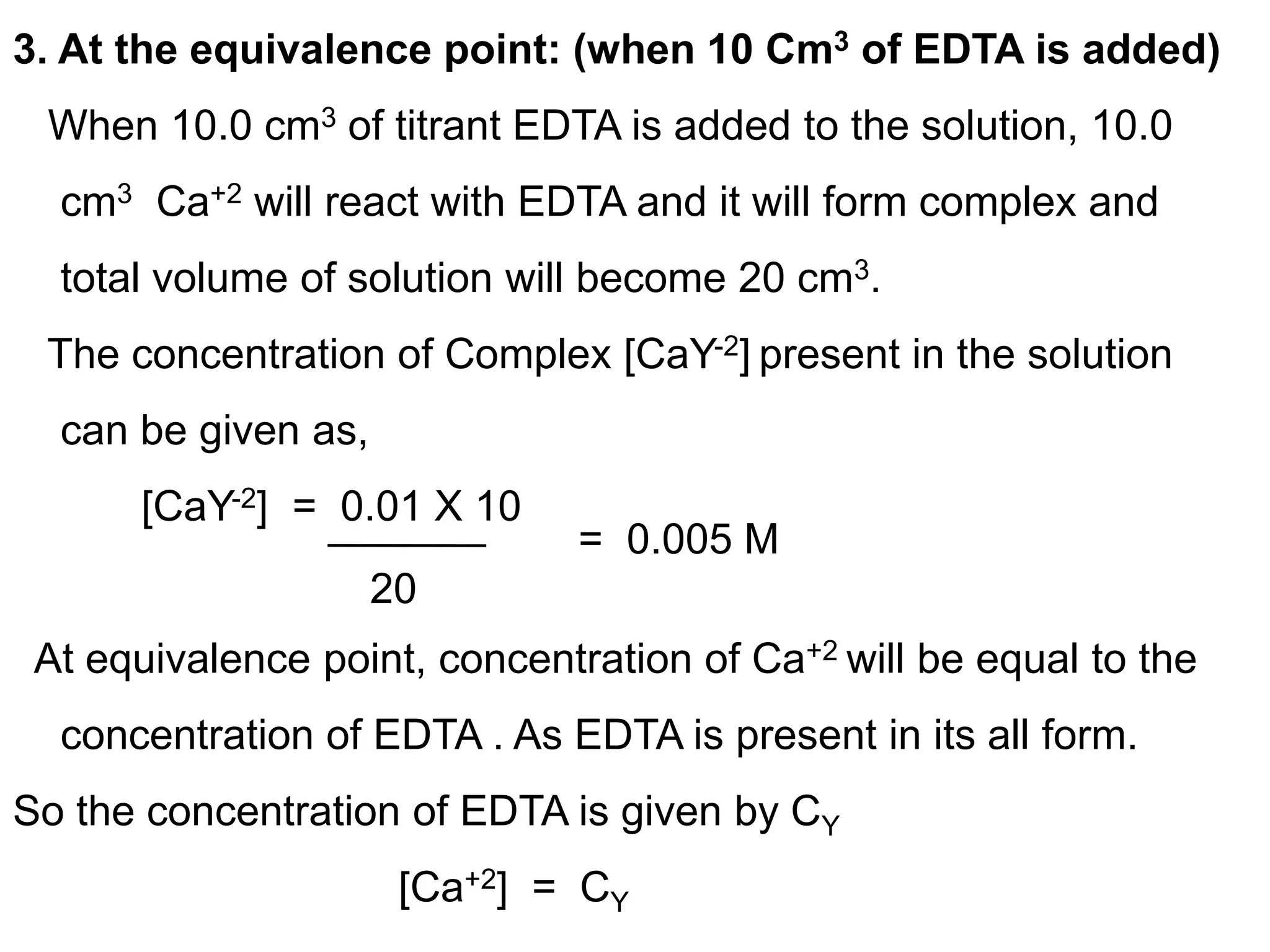 3. At the equivalence point: (when 10 Cm3 of EDTA is added)
When 10.0 cm3 of titrant EDTA is added to the solution, 10.0
cm3 Ca+2 will react with EDTA and it will form complex and
total volume of solution will become 20 cm3.
The concentration of Complex [CaY-2] present in the solution
can be given as,
[CaY-2] = 0.01 X 10
At equivalence point, concentration of Ca+2 will be equal to the
concentration of EDTA . As EDTA is present in its all form.
So the concentration of EDTA is given by CY
[Ca+2] = CY
20
= 0.005 M
 