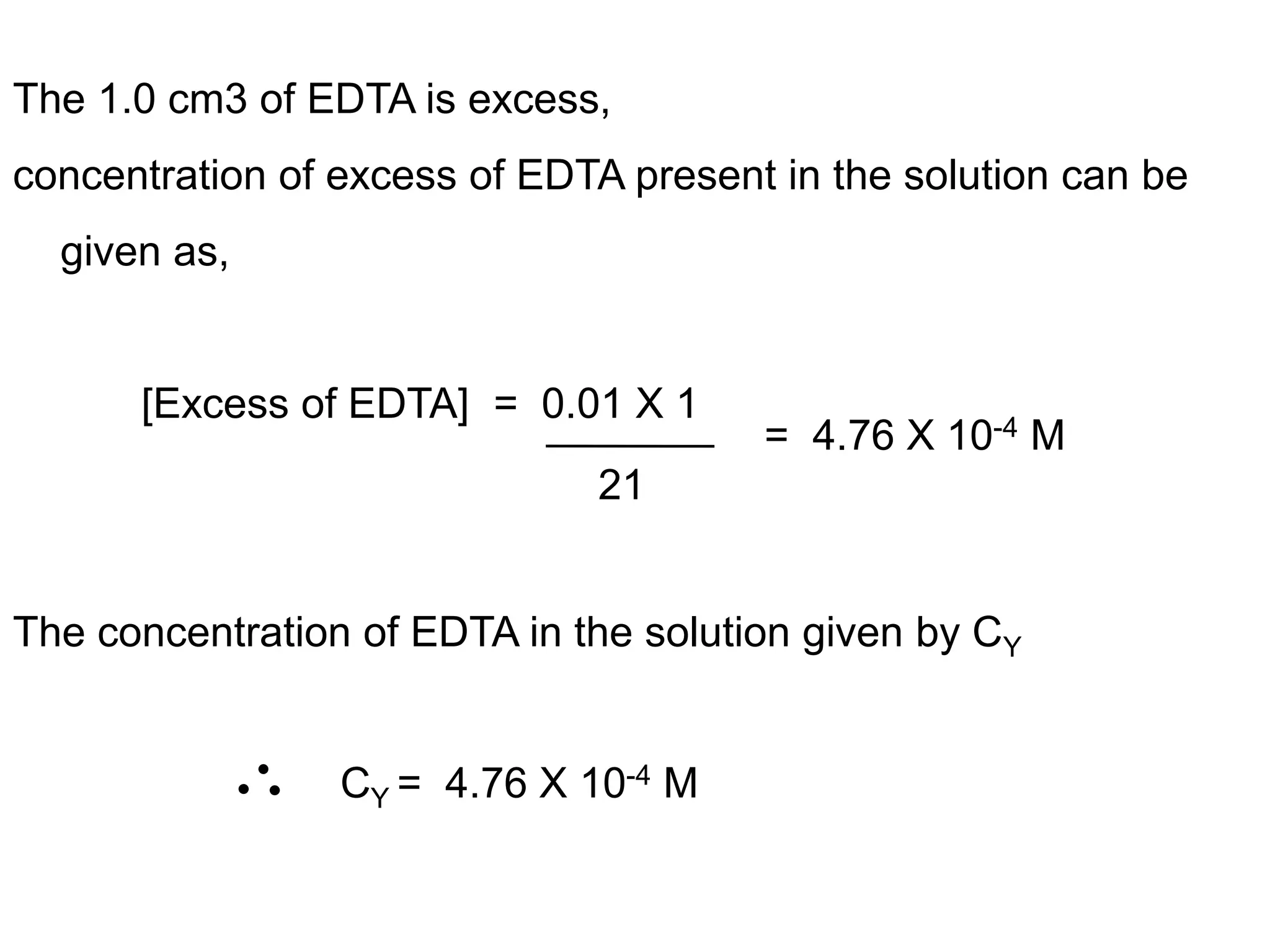 The 1.0 cm3 of EDTA is excess,
concentration of excess of EDTA present in the solution can be
given as,
[Excess of EDTA] = 0.01 X 1
The concentration of EDTA in the solution given by CY
CY = 4.76 X 10-4 M
21
= 4.76 X 10-4 M
 