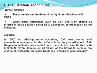 EDTA Titration Techniques
 Direct Titration
 • Many metals can be determined by direct titrations with
EDTA.
 • Weak metal complexes such as Ca2+
and Mg2+
should be
titrated in basic solution using EBT, Calmagite, or Arsenazo I as the
indicator.
 
example
A 100.0 mL drinking water containing Ca2+
was treated with
ammonia-ammonium chloride buffer solution to give pH about 10.0.
Calgamite indicator was added and the solution was titrated with
0.0050 M EDTA. It required 23.50 mL of the titrant to achieve the
end point. Calculate the water hardness in terms of ppm calcium?
 