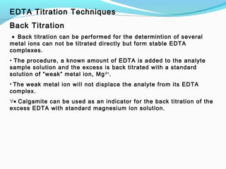 EDTA Titration Techniques
Back Titration
 • Back titration can be performed for the determintion of several
metal ions can not be titrated directly but form stable EDTA
complexes.
• The procedure, a known amount of EDTA is added to the analyte
sample solution and the excess is back titrated with a standard
solution of “weak” metal ion, Mg2+
.
• The weak metal ion will not displace the analyte from its EDTA
complex.
∀• Calgamite can be used as an indicator for the back titration of the
excess EDTA with standard magnesium ion solution.
 
