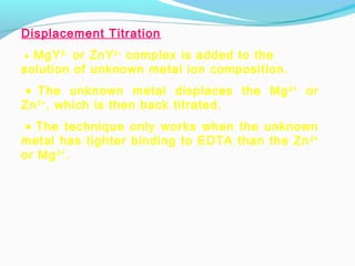 Displacement Titration
 • MgY2-
or ZnY2-
complex is added to the
solution of unknown metal ion composition.
 • The unknown metal displaces the Mg2+
or
Zn2+
, which is then back titrated.
 • The technique only works when the unknown
metal has tighter binding to EDTA than the Zn2+
or Mg2+
.
 
