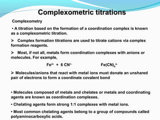 Complexometric titrationsComplexometric titrations
Complexometry
 • A titration based on the formation of a coordination complex is known
as a complexometric titration. 
   Complex formation titrations are used to titrate cations via complex
formation reagents.
   Most, if not all, metals form coordination complexes with anions or
molecules. For example,
Fe2+
+ 6 CN1-
Fe(CN)6
4-
 Molecules/anions that react with metal ions must donate an unshared
pair of electrons to form a coordinate covalent bond
• Molecules composed of metals and chelates or metals and coordinating
agents are known as coordination complexes.
• Chelating agents form strong 1:1 complexes with metal ions.
• Most common chelating agents belong to a group of compounds called
polyaminocarboxylic acids. 
 