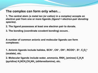 The complex can form only when…
1. The central atom (a metal ion (or cation) in a complex) accepts an
electron pair from one or more ligands (ligand = electron-pair donating
species).
2. The ligand possesses at least one electron pair to donate.
3. The bonding (coordinate covalent bonding) occurs .
A number of common anionic and molecular ligands can form
complexes:
1. Anionic ligands include halides, SCN1-
, CN1-
, OH1-
, RCOO1-
, S2-
, C2
O4
2-
(oxalate), etc.
2. Molecular ligands include water, ammonia, RNH2
(amines) C5
H5
N
(pyridine) H2
NCH2
CH2
NH2
(ethlenediamine), etc. 
 