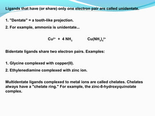 Ligands that have (or share) only one electron pair are called unidentate.
1. "Dentate" = a tooth-like projection.
2. For example, ammonia is unidentate... 
  
Cu2+
+ 4 NH3
Cu(NH3
)4
2+
Bidentate ligands share two electron pairs. Examples:
1. Glycine complexed with copper(II).
2. Ethylenediamine complexed with zinc ion.
Multidentate ligands complexed to metal ions are called chelates. Chelates
always have a "chelate ring." For example, the zinc-8-hydroxyquinolate
complex. 
 