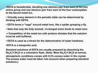 EDTA is hexadentate, donating one electron pair from each of the two
amine group and one electron pair from each of the four carboxylates
to the bound metal ion.
• Virtually every element in the periodic table can be determined by
titrating with EDTA.
• EDTA forms a "cage" around metal ions, like a spider grasping a fly.
• Note that only the fully ionized, -4-charged anion binds to metal ions.
• Competition of the metal ion with protons dictates that the solution
must be well buffered.
• EDTA is used as a titrant for the determination of water hardness.
•EDTA is a tetraprotic acid,
Standard solutions of EDTA are usually prepared by dissolving the
Na2
H2
Y.
2H2
O in a volumetric flask. (Note: Most Na2
H2
Y.
2H2
O at normal,
atmospheric conditions comes with 0.3% excess water in the crystal.
The excess water must be taken into account when preparing standard
solutions.)
 