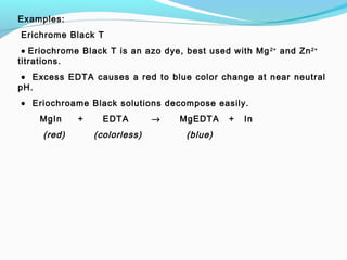 Examples:
 Erichrome Black T
 • Eriochrome Black T is an azo dye, best used with Mg2+
and Zn2+
titrations.
 • Excess EDTA causes a red to blue color change at near neutral
pH.
 • Eriochroame Black solutions decompose easily.
MgIn + EDTA → MgEDTA + In
(red) (colorless) (blue)
 
 