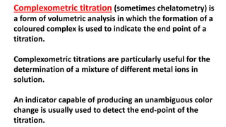 Complexometric titration (sometimes chelatometry) is
a form of volumetric analysis in which the formation of a
coloured complex is used to indicate the end point of a
titration.
Complexometric titrations are particularly useful for the
determination of a mixture of different metal ions in
solution.
An indicator capable of producing an unambiguous color
change is usually used to detect the end-point of the
titration.
 