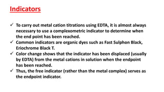 Indicators
 To carry out metal cation titrations using EDTA, it is almost always
necessary to use a complexometric indicator to determine when
the end point has been reached.
 Common indicators are organic dyes such as Fast Sulphon Black,
Eriochrome Black T.
 Color change shows that the indicator has been displaced (usually
by EDTA) from the metal cations in solution when the endpoint
has been reached.
 Thus, the free indicator (rather than the metal complex) serves as
the endpoint indicator.
 
