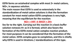EDTA forms an octahedral complex with most 2+ metal cations,
M2+, in aqueous solution.
The main reason that EDTA is used so extensively in the
standardization of metal cation solutions is that the formation
constant for most metal cation-EDTA complexes is very high,
meaning that the equilibrium for the reaction:
M2+ + H4Y → MH2Y + 2H+
lies far to the right. Carrying out the reaction in a basic buffer
solution removes H+ as it is formed, which also favors the
formation of the EDTA-metal cation complex reaction product.
For most purposes it can be considered that the formation of the
metal cation. EDTA complex goes to completion, and this is chiefly
why EDTA is used in titrations / standardizations of this type.
 