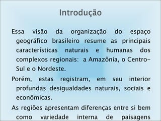 Essa visão da organização do espaço geográfico brasileiro resume as principais características naturais e humanas dos complexos regionais:  a Amazônia, o Centro-Sul e o Nordeste. Porém, estas registram, em seu interior profundas desigualdades naturais, sociais e econômicas.  As regiões apresentam diferenças entre si bem como variedade interna de paisagens geográficas. 