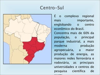 É o complexo regional mais importante, englobando o centro econômico do Brasil. Concentra mais de 60% da população, o principal parque industrial, a mais moderna produção agropecuária, a maior produção de energia, as maiores redes ferroviária e rodoviária, as principais universidades e centros de pesquisa científica de ponta. 