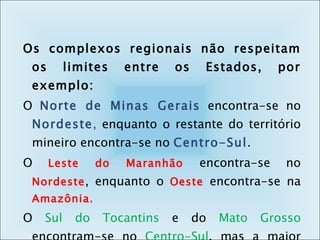 Os complexos regionais não respeitam os limites entre os Estados, por exemplo: O  Norte de Minas Gerais   encontra-se no  Nordeste ,  enquanto o restante do território mineiro encontra-se no  Centro-Sul .  O  Leste do Maranhão  encontra-se no  Nordeste , enquanto o  Oeste  encontra-se na  Amazônia. O  Sul do Tocantins  e do  Mato Grosso  encontram-se no  Centro-Sul , mas a maior parte desses estados pertence ao complexo da  Amazônia .  