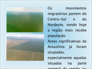 Os movimentos migratórios partem do Centro-Sul e do Nordeste, sendo hoje a região mais recebe população.  Áreas significativas da Amazônia já foram ocupadas, especialmente aquelas situadas na parte oriental da região ou nas margens dos rios. 