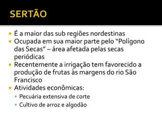  É a maior das sub regiões nordestinas
 Ocupada em sua maior parte pelo “Polígono
das Secas” – área afetada pelas secas
periódicas
 Recentemente a irrigação tem favorecido a
produção de frutas às margens do rio São
Francisco
 Atividades econômicas:
 Pecuária extensiva de corte
 Cultivo de arroz e algodão
 
