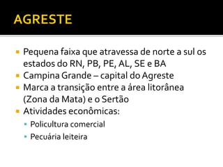  Pequena faixa que atravessa de norte a sul os
estados do RN, PB, PE, AL, SE e BA
 Campina Grande – capital doAgreste
 Marca a transição entre a área litorânea
(Zona da Mata) e o Sertão
 Atividades econômicas:
 Policultura comercial
 Pecuária leiteira
 