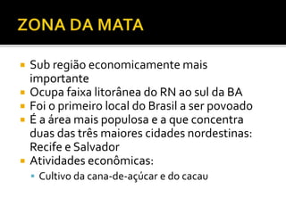  Sub região economicamente mais
importante
 Ocupa faixa litorânea do RN ao sul da BA
 Foi o primeiro local do Brasil a ser povoado
 É a área mais populosa e a que concentra
duas das três maiores cidades nordestinas:
Recife e Salvador
 Atividades econômicas:
 Cultivo da cana-de-açúcar e do cacau
 