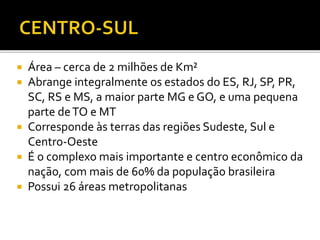  Área – cerca de 2 milhões de Km²
 Abrange integralmente os estados do ES, RJ, SP, PR,
SC, RS e MS, a maior parte MG e GO, e uma pequena
parte deTO e MT
 Corresponde às terras das regiões Sudeste, Sul e
Centro-Oeste
 É o complexo mais importante e centro econômico da
nação, com mais de 60% da população brasileira
 Possui 26 áreas metropolitanas
 
