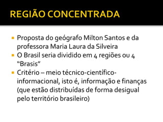  Proposta do geógrafo Milton Santos e da
professora Maria Laura da Silveira
 O Brasil seria dividido em 4 regiões ou 4
“Brasis”
 Critério – meio técnico-científico-
informacional, isto é, informação e finanças
(que estão distribuídas de forma desigual
pelo território brasileiro)
 