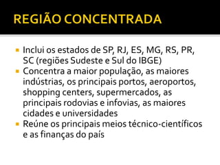  Inclui os estados de SP, RJ, ES, MG, RS, PR,
SC (regiões Sudeste e Sul do IBGE)
 Concentra a maior população, as maiores
indústrias, os principais portos, aeroportos,
shopping centers, supermercados, as
principais rodovias e infovias, as maiores
cidades e universidades
 Reúne os principais meios técnico-científicos
e as finanças do país
 