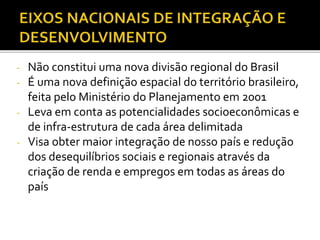 - Não constitui uma nova divisão regional do Brasil
- É uma nova definição espacial do território brasileiro,
feita pelo Ministério do Planejamento em 2001
- Leva em conta as potencialidades socioeconômicas e
de infra-estrutura de cada área delimitada
- Visa obter maior integração de nosso país e redução
dos desequilíbrios sociais e regionais através da
criação de renda e empregos em todas as áreas do
país
 