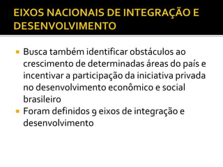  Busca também identificar obstáculos ao
crescimento de determinadas áreas do país e
incentivar a participação da iniciativa privada
no desenvolvimento econômico e social
brasileiro
 Foram definidos 9 eixos de integração e
desenvolvimento
 