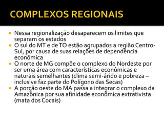  Nessa regionalização desaparecem os limites que
separam os estados
 O sul do MT e deTO estão agrupados a região Centro-
Sul, por causa de suas relações de dependência
econômica
 O norte de MG compõe o complexo do Nordeste por
ser uma área com características econômicas e
naturais semelhantes (clima semi-árido e pobreza –
inclusive faz parte do Polígono das Secas)
 A porção oeste do MA passa a integrar o complexo da
Amazônica por sua afinidade econômica extrativista
(mata dos Cocais)
 