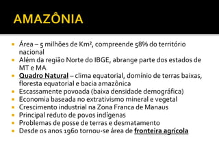  Área – 5 milhões de Km², compreende 58% do território
nacional
 Além da região Norte do IBGE, abrange parte dos estados de
MT e MA
 Quadro Natural – clima equatorial, domínio de terras baixas,
floresta equatorial e bacia amazônica
 Escassamente povoada (baixa densidade demográfica)
 Economia baseada no extrativismo mineral e vegetal
 Crescimento industrial na Zona Franca de Manaus
 Principal reduto de povos indígenas
 Problemas de posse de terras e desmatamento
 Desde os anos 1960 tornou-se área de fronteira agrícola
 