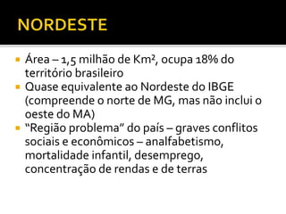 Área – 1,5 milhão de Km², ocupa 18% do
território brasileiro
 Quase equivalente ao Nordeste do IBGE
(compreende o norte de MG, mas não inclui o
oeste do MA)
 “Região problema” do país – graves conflitos
sociais e econômicos – analfabetismo,
mortalidade infantil, desemprego,
concentração de rendas e de terras
 