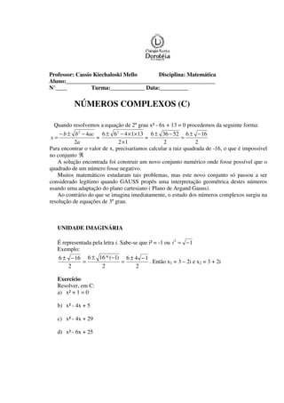 Professor: Cassio Kiechaloski Mello Disciplina: Matemática
Aluno:____________________________________________________
N°____ Turma:____________ Data:__________
NÚMEROS COMPLEXOS (C)
Quando resolvemos a equação de 2º grau x² - 6x + 13 = 0 procedemos da seguinte forma:
a
acbb
x
2
42
−±−
= =
12
131466 2
×
××−±
=
2
166
2
52366 −±
=
−±
Para encontrar o valor de x, precisaríamos calcular a raiz quadrada de -16, o que é impossível
no conjunto ℜ
A solução encontrada foi construir um novo conjunto numérico onde fosse possível que o
quadrado de um número fosse negativo.
Muitos matemáticos estudaram tais problemas, mas este novo conjunto só passou a ser
considerado legítimo quando GAUSS propôs uma interpretação geométrica destes números
usando uma adaptação do plano cartesiano ( Plano de Argand Gauus).
Ao contrário do que se imagina imediatamente, o estudo dos números complexos surgiu na
resolução de equações de 3º grau.
UNIDADE IMAGINÁRIA
É representada pela letra i. Sabe-se que i² = -1 ou 12
−=i
Exemplo:
2
146
2
)1(*166
2
166 −±
=
−±
=
−±
. Então x1 = 3 – 2i e x2 = 3 + 2i
Exercício:
Resolver, em C:
a) x² + 1 = 0
b) x² - 4x + 5
c) x² - 4x + 29
d) x² - 6x + 25
 