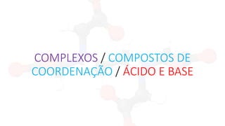 COMPLEXOS / COMPOSTOS DE
COORDENAÇÃO / ÁCIDO E BASE
 