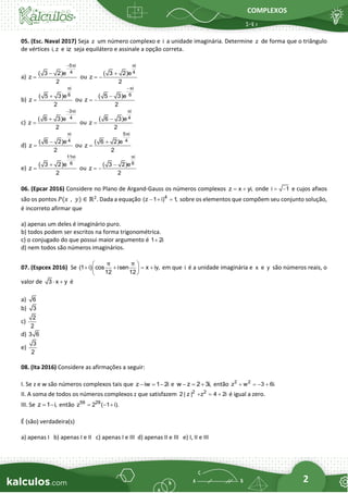 COMPLEXOS
2
05. (Esc. Naval 2017) Seja z um número complexo e i a unidade imaginária. Determine z de forma que o triângulo
de vértices i, z e iz seja equilátero e assinale a opção correta.
a)
5 i
4
( 3 2)e
z
2
π
−
−
= ou
i
4
( 3 2)e
z
2
π
+
= −
b)
i
6
( 5 3)e
z
2
π
+
= ou
i
6
( 5 3)e
z
2
π
−
−
= −
c)
3 i
4
( 6 3)e
z
2
π
−
+
= ou
i
4
( 6 3)e
z
2
π
−
=
d)
i
4
( 6 2)e
z
2
π
−
= ou
5 i
4
( 6 2)e
z
2
π
+
=
e)
11 i
6
( 3 2)e
z
2
π
+
= ou
i
6
( 3 2)e
z
2
π
−
= −
06. (Epcar 2016) Considere no Plano de Argand-Gauss os números complexos z x yi,
= + onde i 1
= − e cujos afixos
são os pontos 𝑃(𝑥 , 𝑦) ∈ ℝ2
. Dada a equação 4
(z 1 i) 1
,
− + = sobre os elementos que compõem seu conjunto solução,
é incorreto afirmar que
a) apenas um deles é imaginário puro.
b) todos podem ser escritos na forma trigonométrica.
c) o conjugado do que possui maior argumento é 1 2i
+
d) nem todos são números imaginários.
07. (Espcex 2016) Se (1 i) cos isen x iy,
12 12
π π
 
+ + = +
 
 
em que i é a unidade imaginária e x e y são números reais, o
valor de 3 x y
 + é
a) 6
b) 3
c)
2
2
d) 3 6
e)
3
2
08. (Ita 2016) Considere as afirmações a seguir:
I. Se z e w são números complexos tais que z iw 1 2i
− = − e w z 2 3i,
− = + então 2 2
z w 3 6i.
+ = − +
II. A soma de todos os números complexos z que satisfazem 2 2
2 | z | z 4 2i
+ = + é igual a zero.
III. Se z 1 i,
= − então 59 29
z 2 ( 1 i).
= − +
É (são) verdadeira(s)
a) apenas I b) apenas I e II c) apenas I e III d) apenas II e III e) I, II e III
 