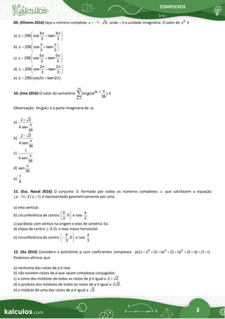 COMPLEXOS
3
09. (Efomm 2016) Seja o número complexo z 1 3i,
= − − onde i é a unidade imaginária. O valor de 8
z é
a)
4 4
z 256 cos isen
3 3
π π
 
= +
 
 
b) z 256 cos isen
3 3
π π
 
= +
 
 
c)
5 5
z 256 cos isen
3 3
π π
 
= +
 
 
d)
2 2
z 256 cos isen
3 3
π π
 
= +
 
 
e) ( )
z 256 cos2 isen2
π π
= +
10. (Ime 2016) O valor do somatório
15
2k 1
k 1
Img(cis )
36
π
−
=
 é
Observação: Img(w) é a parte imaginária de w.
a)
2 3
4 sen
36
π
+
b)
2 3
4 sen
36
π
−
c)
1
4 sen
36
π
d) sen
36
π
e)
1
4
11. (Esc. Naval 2016) O conjunto S formado por todos os números complexos z que satisfazem a equação
| z 1| 2 | z 1|
− = + é representado geometricamente por uma
a) reta vertical.
b) circunferência de centro
5
, 0
3
 
 
 
e raio
4
.
3
c) parábola com vértice na origem e eixo de simetria 0x.
d) elipse de centro ( 3, 0)
− e eixo maior horizontal.
e) circunferência de centro
5
, 0
3
 
−
 
 
e raio
4
.
3
12. (Ita 2016) Considere o polinômio p com coeficientes complexos 4 3 2
p(z) z (2 i)z (2 i)z (2 i)z (1 i).
= + + + + + + + +
Podemos afirmar que
a) nenhuma das raízes de p é real.
b) não existem raízes de p que sejam complexas conjugadas.
c) a soma dos módulos de todas as raízes de p é igual a 2 2.
+
d) o produto dos módulos de todas as raízes de p é igual a 2 2.
e) o módulo de uma das raízes de p é igual a 2.
 