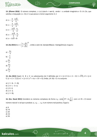 COMPLEXOS
4
13. (Efomm 2016) O número complexo, z | z | (cos i sen ),
θ θ
=  +  sendo i a unidade imaginária e 0 2 ,
θ π
  que
satisfaz a inequação | z 3i | 2
+  e que possui o menor argumento ,
θ é
a)
5 2 5
z i
3 3
= − −
b)
5 2 5
z i
3 3
= − +
c)
2 5 5
z i
3 3
= − −
d)
2 5 5
z i
3 3
= − +
e) z 2 5 5i
= − +
14. (Ita 2015) Se
10
1 3i
z ,
1 3i
 
+
=  
 
−
 
então o valor de 2arcsen(Re(z)) 5arctg(2Im(z))
+ é igual a
a)
2
.
3
π
−
b) .
3
π
−
c)
2
.
3
π
d)
4
.
3
π
e)
5
.
3
π
15. (Ita 2015) Sejam A, B e C os subconjuntos de ℂ definidos por 𝐴 = {𝑧 ∈ ℂ: |𝑧 + 2 − 3𝑖| < √19}, 𝐵 = {𝑧 ∈
ℂ: |𝑧 + 𝑖| < 7/2} e 𝐶 = {𝑧 ∈ ℂ: 𝑧2
+ 6𝑧 + 10 = 0}. Então, (A  B) C
 é o conjunto
a) { 1 3i, 1 3i}.
− − − +
b) { 3 i, 3 i}.
− − − +
c) { 3 i}.
− +
d) { 3 i}.
− −
e) { 1 3i}.
− +
16. (Esc. Naval 2015) Considere os números complexos da forma n
z pcis (17 n), ,
50
π
 
= −
 
 
com 𝑛 ∈ ℕ ∗. O menor
número natural n, tal que o produto 1 2 n
z z z
   é um número real positivo, é igual a
a) 8
b) 16
c) 25
d) 33
e) 50
 