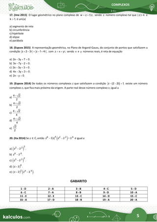 COMPLEXOS
5
17. (Ime 2015) O lugar geométrico no plano complexo de w z 1 z,
= + sendo z número complexo tal que | z | k
= e
k 1
,
 é um(a)
a) segmento de reta
b) circunferência
c) hipérbole
d) elipse
e) parábola
18. (Espcex 2015) A representação geométrica, no Plano de Argand-Gauss, do conjunto de pontos que satisfazem a
condição z 2 3i z 1 4i ,
+ − = − + com z x yi,
= + sendo x e y números reais, é reta de equação
a) 2x 3y 7 0.
− + =
b) 3x 7y 2 0.
− − =
c) 2x 3y 3 0.
− + =
d) 4x 3y 3 0.
− + =
e) 2x y 0.
− =
19. (Espcex 2014) De todos os números complexos z que satisfazem a condição z (2 2i) 1
,
− − = existe um número
complexo z1 que fica mais próximo da origem. A parte real desse número complexo z1 igual a
a)
4 2
2
−
b)
4 2
2
+
c)
4 2
4
−
d)
4 2
4
+
e)
2
2
20. (Ita 2014) Se 𝑧 ∈ ℂ, então ( )
4
6 2 2 6
z 3 z z z z
− − − é igual a
a) ( )
3
2 2
z z .
−
b) 6 6
z z .
−
c) ( )
2
3 3
z z .
−
d) ( )6
z z .
−
e) ( ) ( )
2 4 4
z z z z .
− −
GABARITO
1 - D 2 - A 3 - B 4 - C 5 - D
6 - C 7 - A 8 - B 9 - D 10 - A
11 - E 12 - E 13 - C 14 - D 15 - C
16 - A 17 - D 18 - B 19 - A 20 - A
 