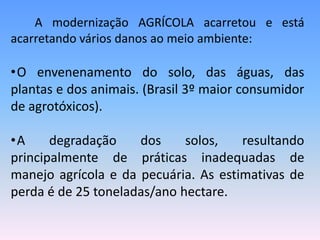 A modernização AGRÍCOLA acarretou e está
acarretando vários danos ao meio ambiente:

•O envenenamento do solo, das águas, das
plantas e dos animais. (Brasil 3º maior consumidor
de agrotóxicos).

•A     degradação    dos     solos,   resultando
principalmente de práticas inadequadas de
manejo agrícola e da pecuária. As estimativas de
perda é de 25 toneladas/ano hectare.
 